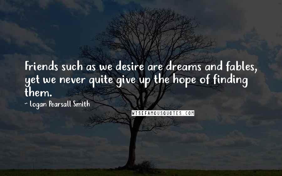 Logan Pearsall Smith Quotes: Friends such as we desire are dreams and fables, yet we never quite give up the hope of finding them.