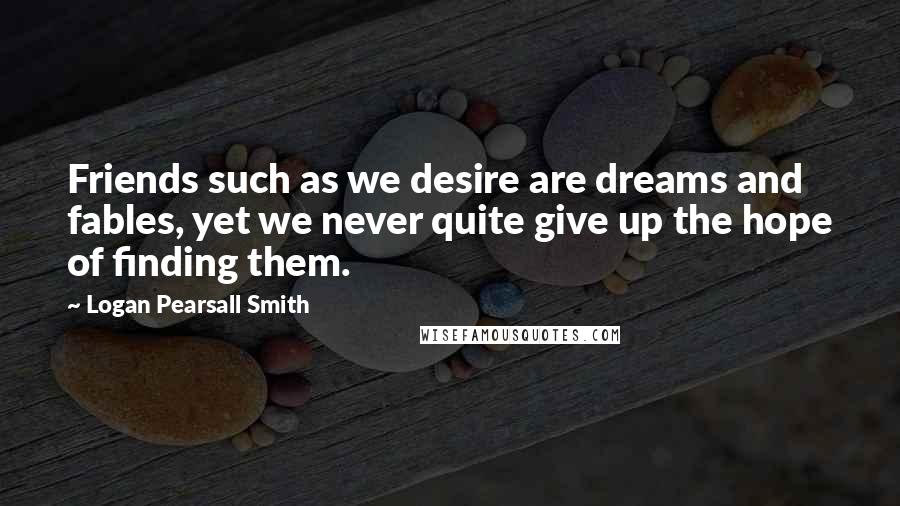 Logan Pearsall Smith Quotes: Friends such as we desire are dreams and fables, yet we never quite give up the hope of finding them.