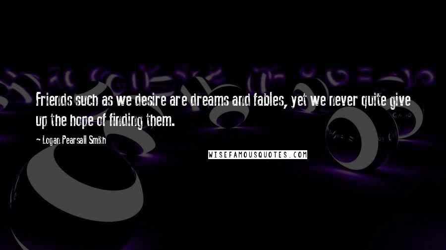 Logan Pearsall Smith Quotes: Friends such as we desire are dreams and fables, yet we never quite give up the hope of finding them.