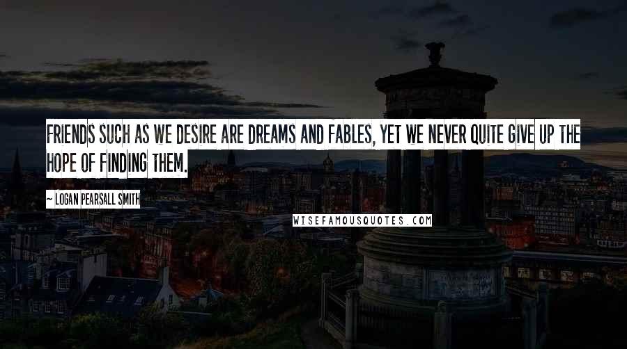 Logan Pearsall Smith Quotes: Friends such as we desire are dreams and fables, yet we never quite give up the hope of finding them.