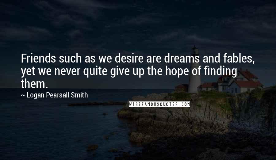 Logan Pearsall Smith Quotes: Friends such as we desire are dreams and fables, yet we never quite give up the hope of finding them.