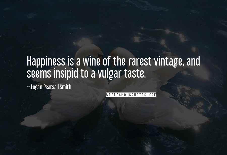 Logan Pearsall Smith Quotes: Happiness is a wine of the rarest vintage, and seems insipid to a vulgar taste.