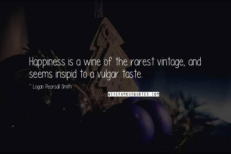 Logan Pearsall Smith Quotes: Happiness is a wine of the rarest vintage, and seems insipid to a vulgar taste.