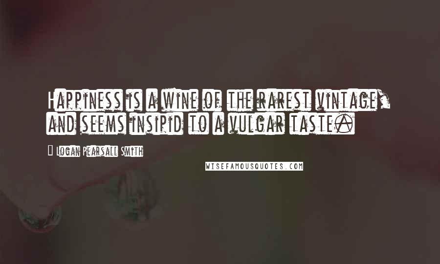 Logan Pearsall Smith Quotes: Happiness is a wine of the rarest vintage, and seems insipid to a vulgar taste.
