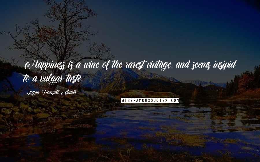 Logan Pearsall Smith Quotes: Happiness is a wine of the rarest vintage, and seems insipid to a vulgar taste.