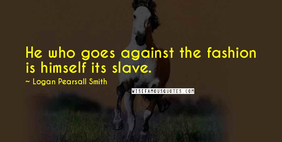 Logan Pearsall Smith Quotes: He who goes against the fashion is himself its slave.