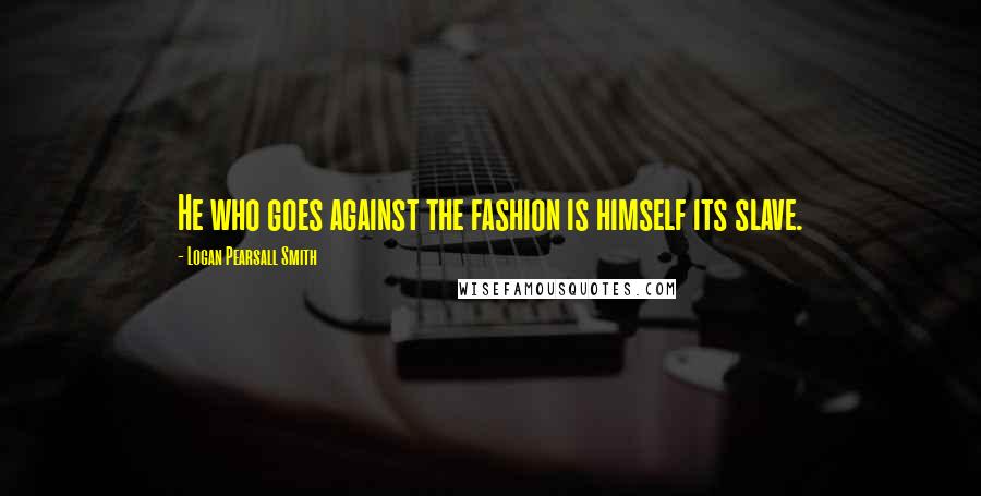 Logan Pearsall Smith Quotes: He who goes against the fashion is himself its slave.