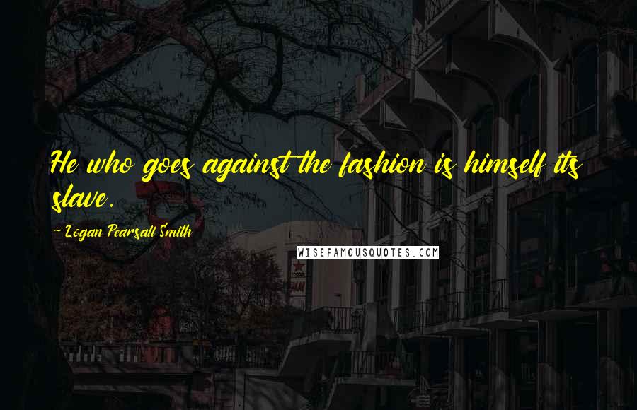 Logan Pearsall Smith Quotes: He who goes against the fashion is himself its slave.