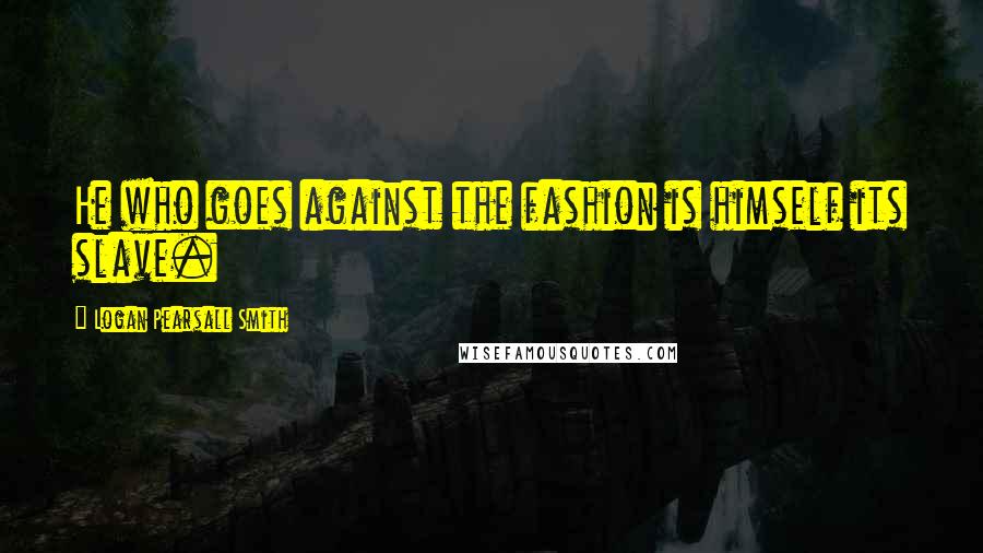 Logan Pearsall Smith Quotes: He who goes against the fashion is himself its slave.