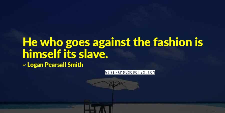 Logan Pearsall Smith Quotes: He who goes against the fashion is himself its slave.