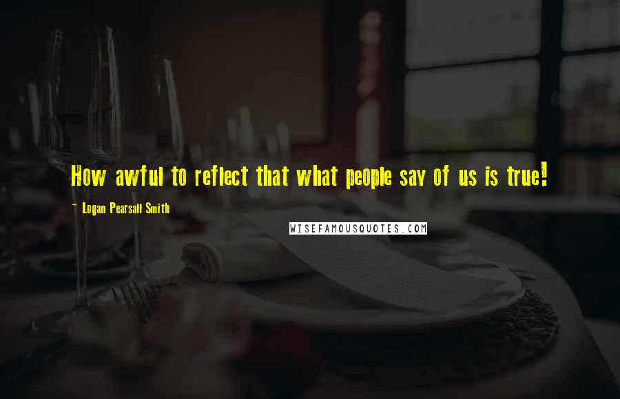 Logan Pearsall Smith Quotes: How awful to reflect that what people say of us is true!