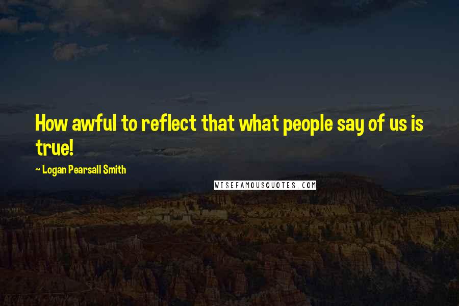Logan Pearsall Smith Quotes: How awful to reflect that what people say of us is true!