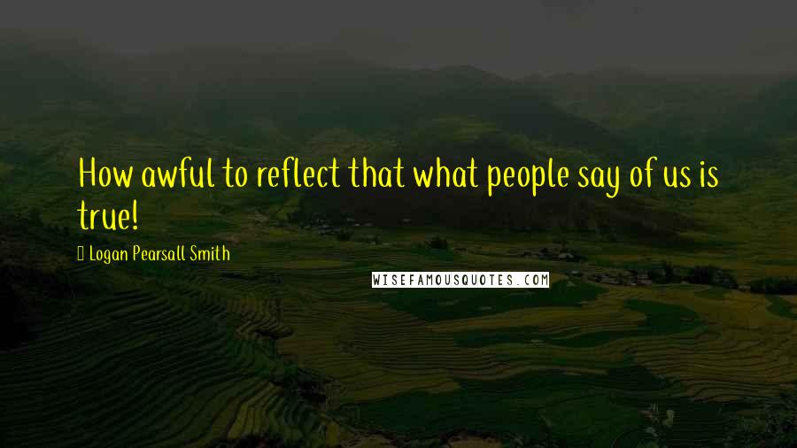 Logan Pearsall Smith Quotes: How awful to reflect that what people say of us is true!