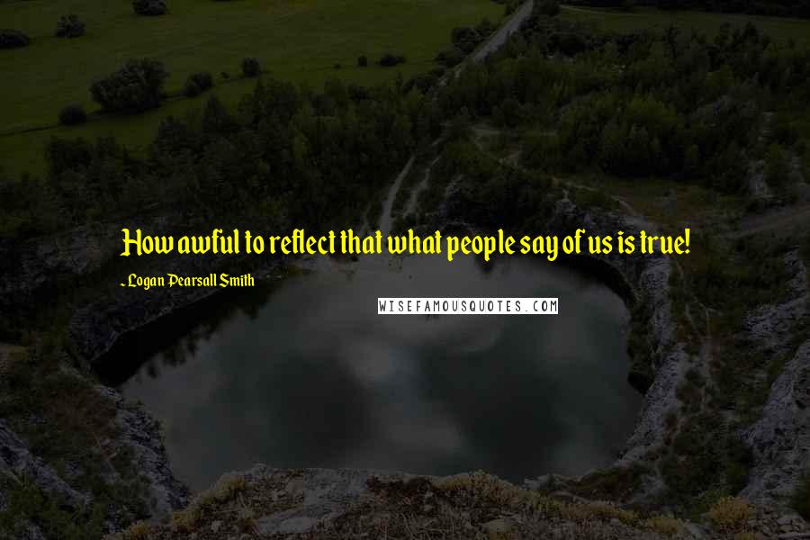 Logan Pearsall Smith Quotes: How awful to reflect that what people say of us is true!