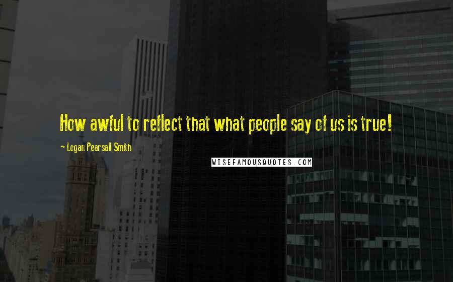 Logan Pearsall Smith Quotes: How awful to reflect that what people say of us is true!