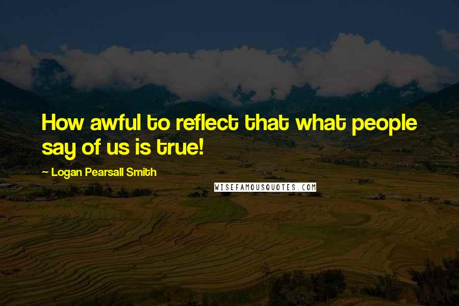 Logan Pearsall Smith Quotes: How awful to reflect that what people say of us is true!