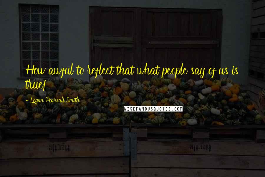 Logan Pearsall Smith Quotes: How awful to reflect that what people say of us is true!