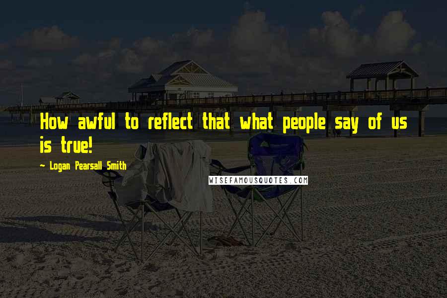 Logan Pearsall Smith Quotes: How awful to reflect that what people say of us is true!