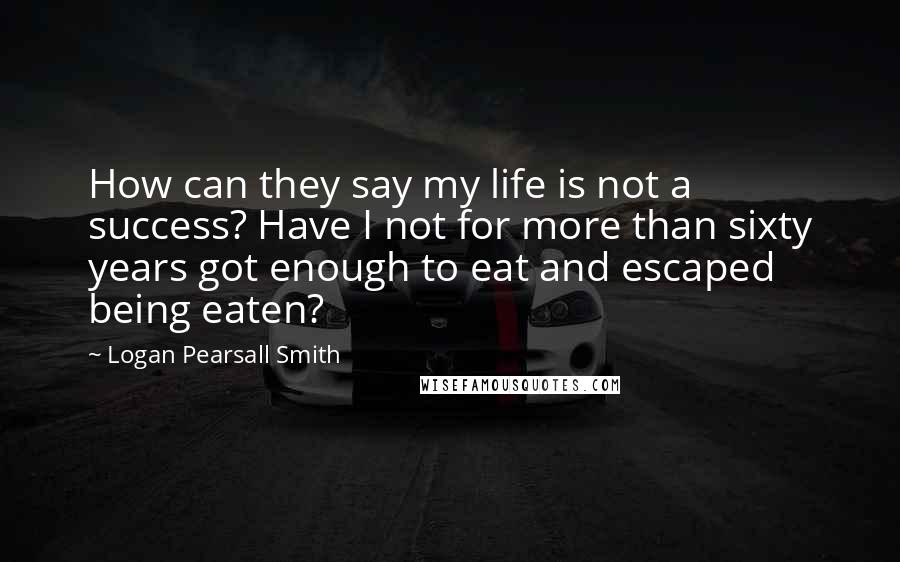 Logan Pearsall Smith Quotes: How can they say my life is not a success? Have I not for more than sixty years got enough to eat and escaped being eaten?