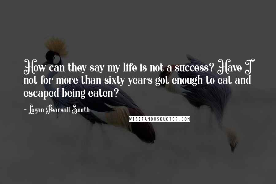 Logan Pearsall Smith Quotes: How can they say my life is not a success? Have I not for more than sixty years got enough to eat and escaped being eaten?