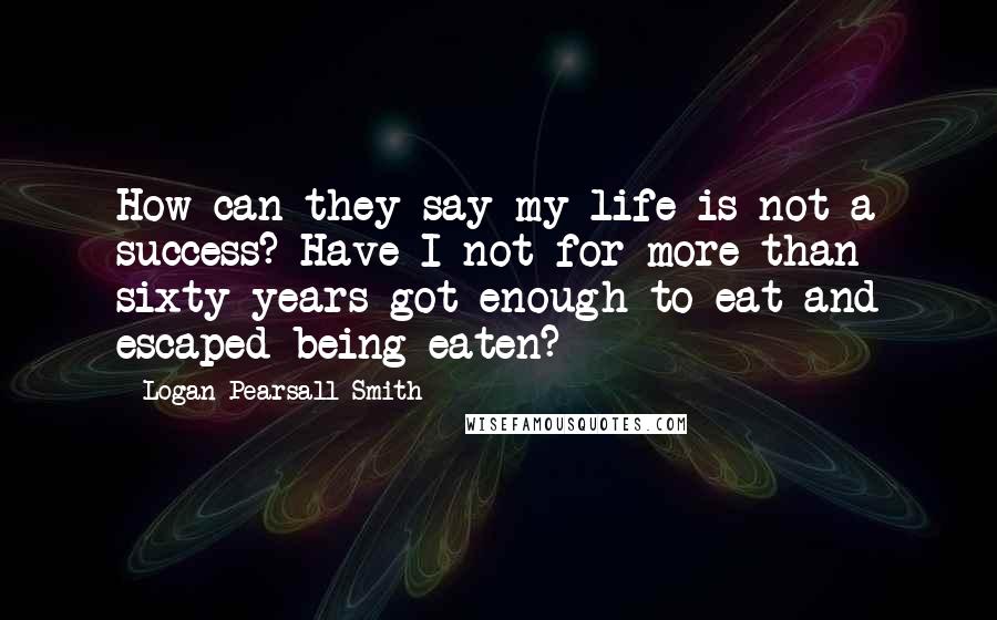 Logan Pearsall Smith Quotes: How can they say my life is not a success? Have I not for more than sixty years got enough to eat and escaped being eaten?