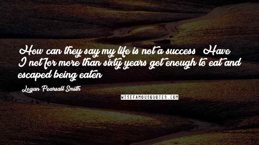 Logan Pearsall Smith Quotes: How can they say my life is not a success? Have I not for more than sixty years got enough to eat and escaped being eaten?