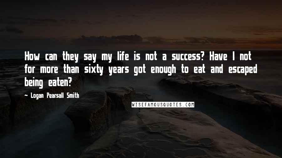 Logan Pearsall Smith Quotes: How can they say my life is not a success? Have I not for more than sixty years got enough to eat and escaped being eaten?