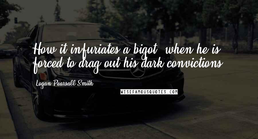 Logan Pearsall Smith Quotes: How it infuriates a bigot, when he is forced to drag out his dark convictions!