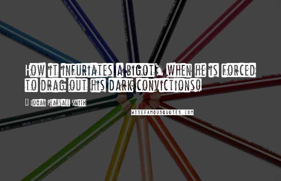 Logan Pearsall Smith Quotes: How it infuriates a bigot, when he is forced to drag out his dark convictions!