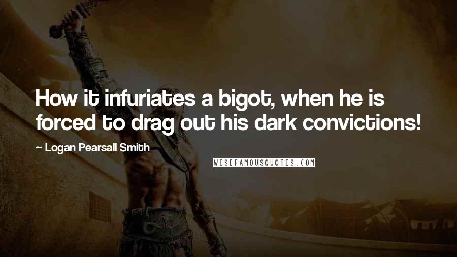 Logan Pearsall Smith Quotes: How it infuriates a bigot, when he is forced to drag out his dark convictions!