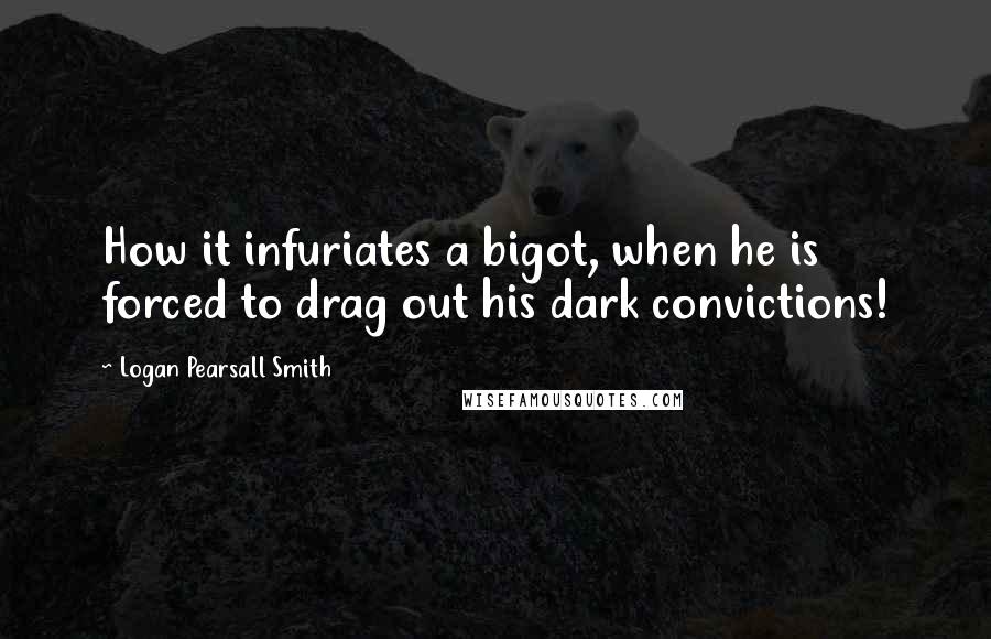 Logan Pearsall Smith Quotes: How it infuriates a bigot, when he is forced to drag out his dark convictions!