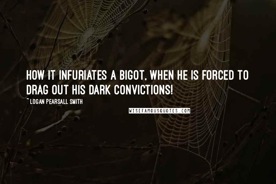 Logan Pearsall Smith Quotes: How it infuriates a bigot, when he is forced to drag out his dark convictions!