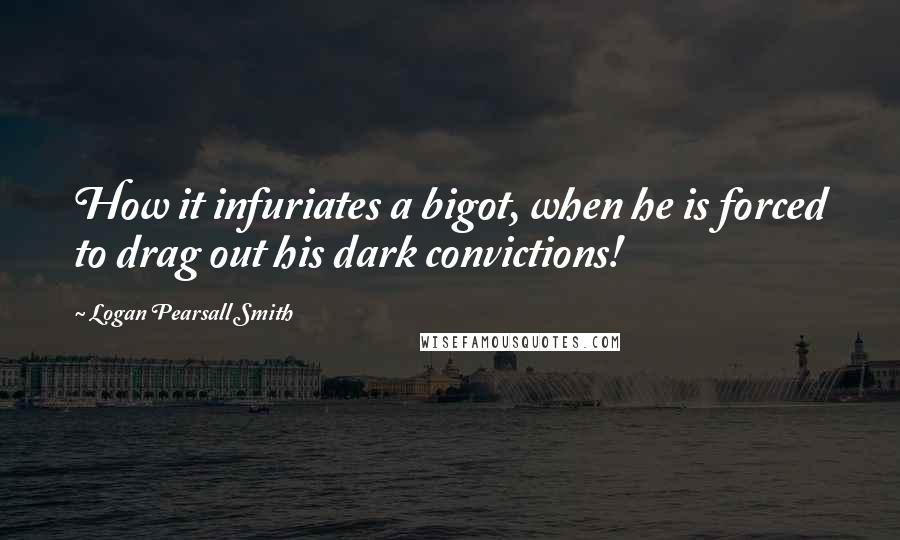 Logan Pearsall Smith Quotes: How it infuriates a bigot, when he is forced to drag out his dark convictions!