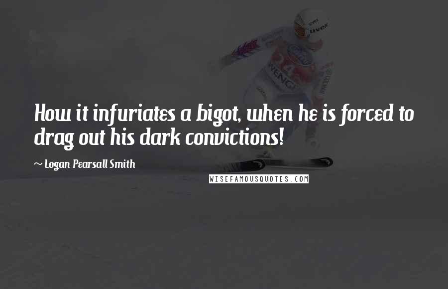 Logan Pearsall Smith Quotes: How it infuriates a bigot, when he is forced to drag out his dark convictions!