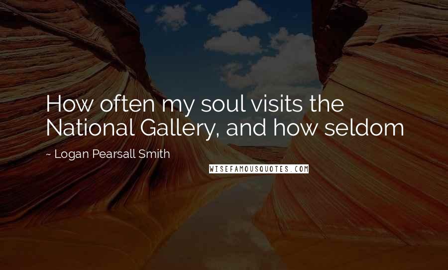 Logan Pearsall Smith Quotes: How often my soul visits the National Gallery, and how seldom