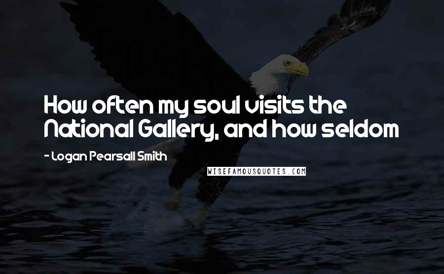 Logan Pearsall Smith Quotes: How often my soul visits the National Gallery, and how seldom