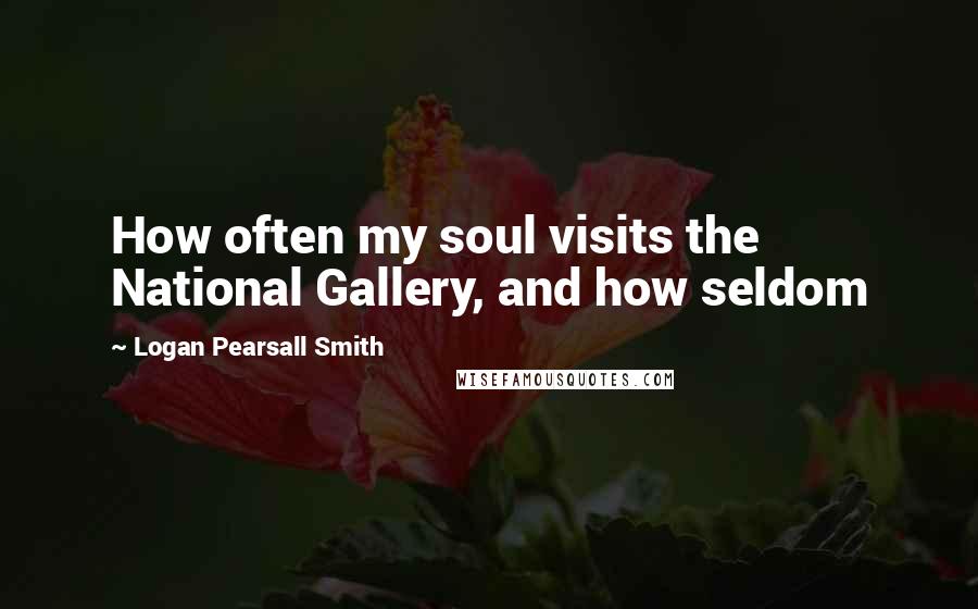 Logan Pearsall Smith Quotes: How often my soul visits the National Gallery, and how seldom