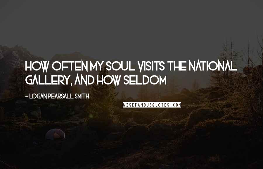 Logan Pearsall Smith Quotes: How often my soul visits the National Gallery, and how seldom