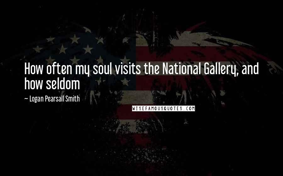 Logan Pearsall Smith Quotes: How often my soul visits the National Gallery, and how seldom