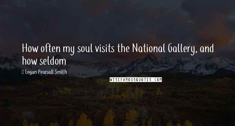 Logan Pearsall Smith Quotes: How often my soul visits the National Gallery, and how seldom