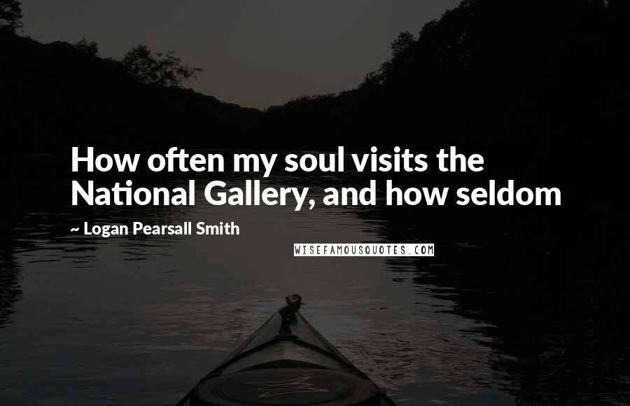 Logan Pearsall Smith Quotes: How often my soul visits the National Gallery, and how seldom