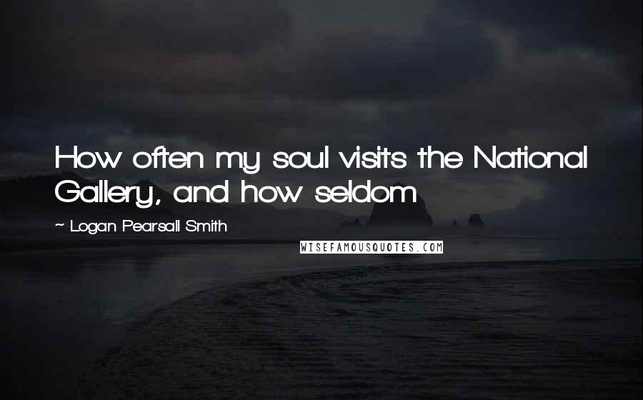 Logan Pearsall Smith Quotes: How often my soul visits the National Gallery, and how seldom