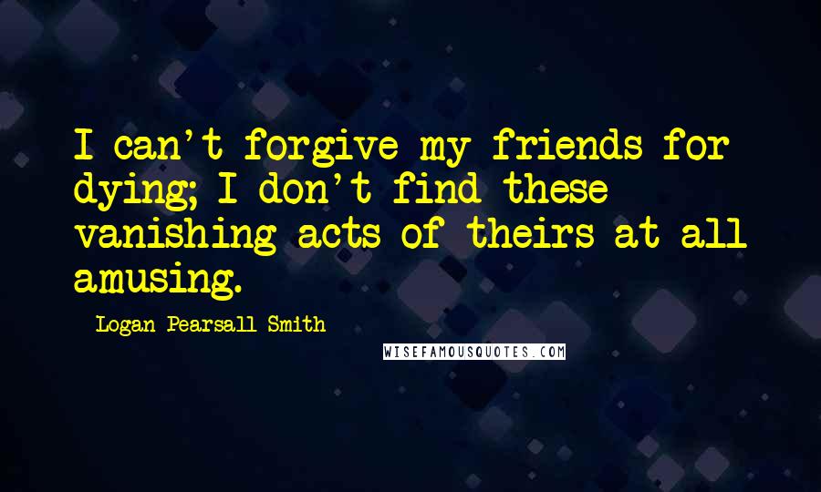 Logan Pearsall Smith Quotes: I can't forgive my friends for dying; I don't find these vanishing acts of theirs at all amusing.