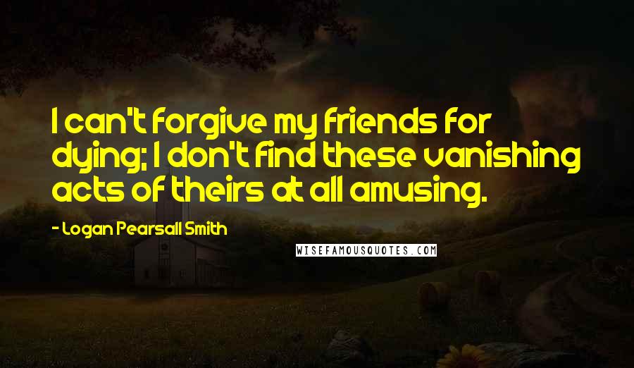 Logan Pearsall Smith Quotes: I can't forgive my friends for dying; I don't find these vanishing acts of theirs at all amusing.