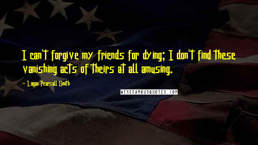 Logan Pearsall Smith Quotes: I can't forgive my friends for dying; I don't find these vanishing acts of theirs at all amusing.