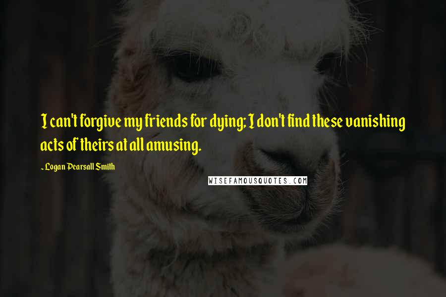 Logan Pearsall Smith Quotes: I can't forgive my friends for dying; I don't find these vanishing acts of theirs at all amusing.