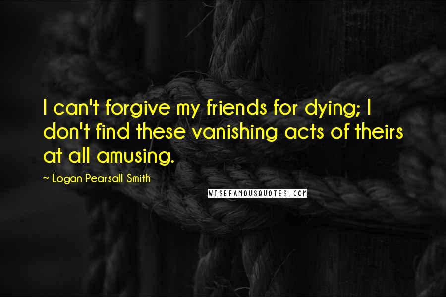 Logan Pearsall Smith Quotes: I can't forgive my friends for dying; I don't find these vanishing acts of theirs at all amusing.