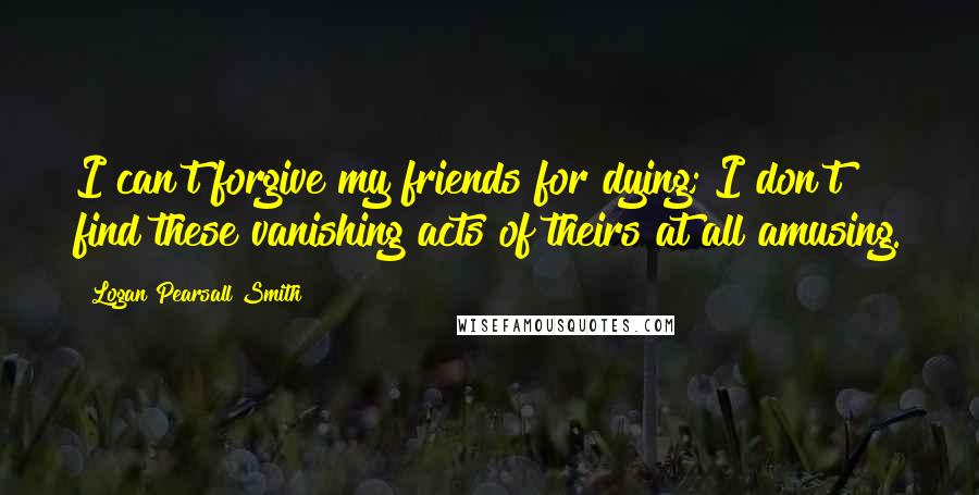 Logan Pearsall Smith Quotes: I can't forgive my friends for dying; I don't find these vanishing acts of theirs at all amusing.