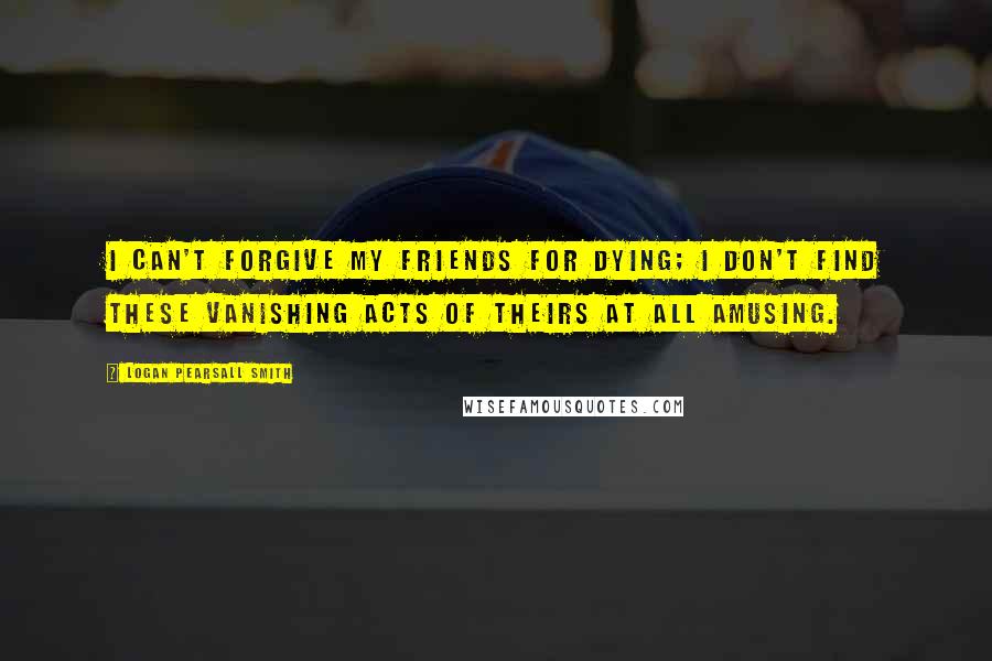 Logan Pearsall Smith Quotes: I can't forgive my friends for dying; I don't find these vanishing acts of theirs at all amusing.