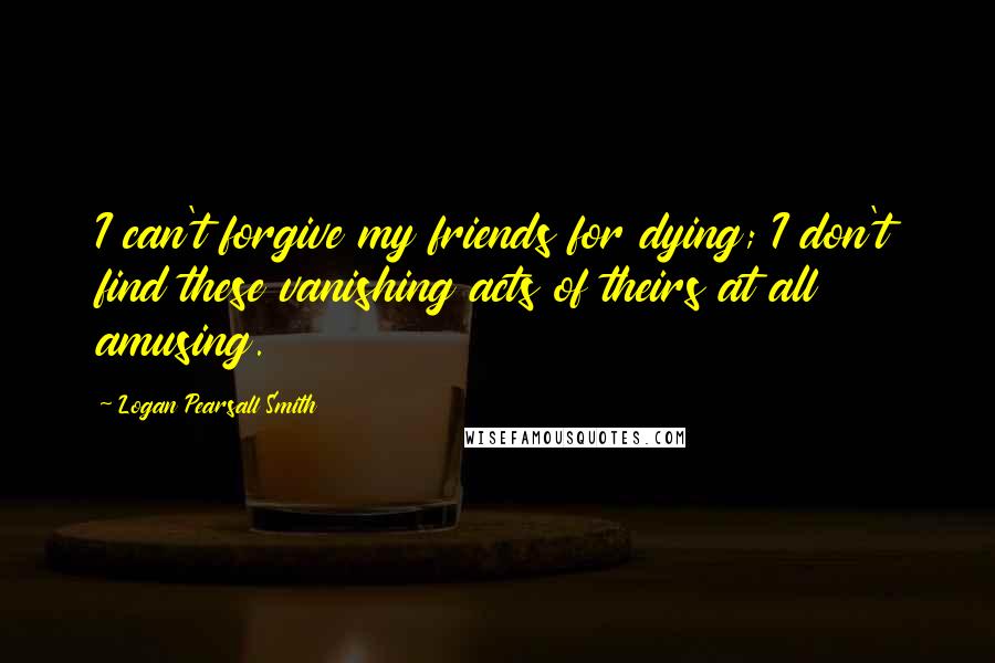 Logan Pearsall Smith Quotes: I can't forgive my friends for dying; I don't find these vanishing acts of theirs at all amusing.